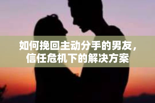 如何挽回主动分手的男友，信任危机下的解决方案
