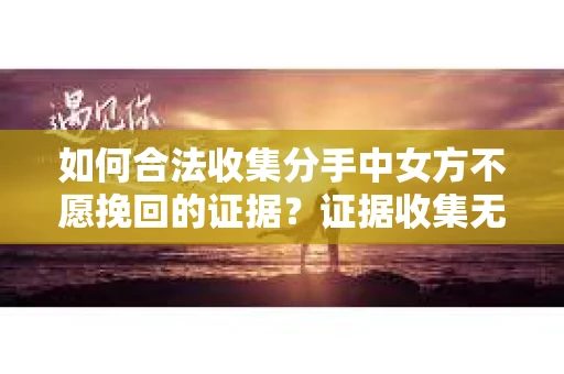 如何合法收集分手中女方不愿挽回的证据？证据收集无效怎么办？