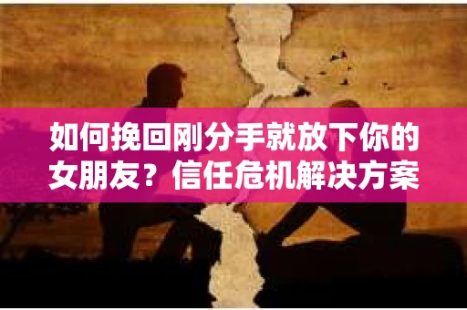如何挽回刚分手就放下你的女朋友？信任危机解决方案