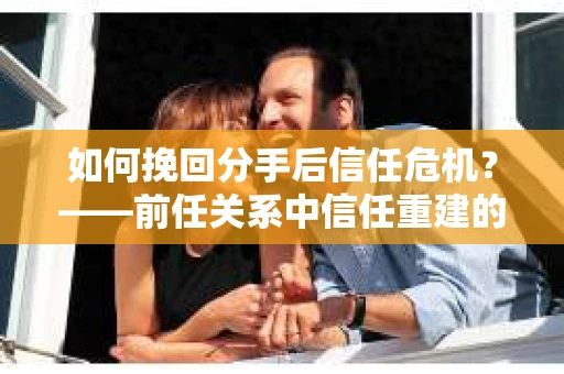 如何挽回分手后信任危机？——前任关系中信任重建的实用指南