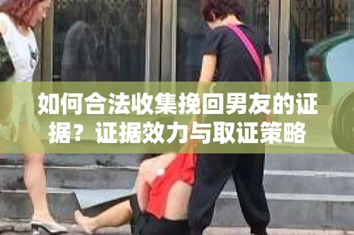 如何合法收集挽回男友的证据?证据效力与取证策略 如何合法收集挽回男友的证据?证据效力与取证策略