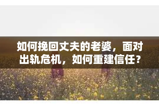 如何挽回丈夫的老婆，面对出轨危机，如何重建信任？