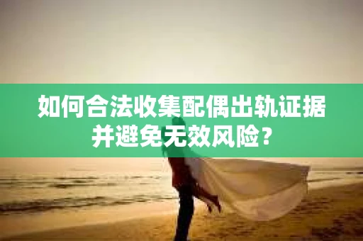 如何合法收集配偶出轨证据并避免无效风险？