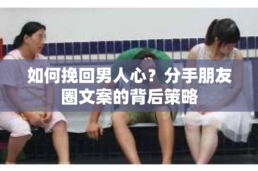 如何挽回男人心？分手朋友圈文案的背后策略