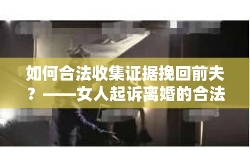 如何合法收集证据挽回前夫？——女人起诉离婚的合法取证策略