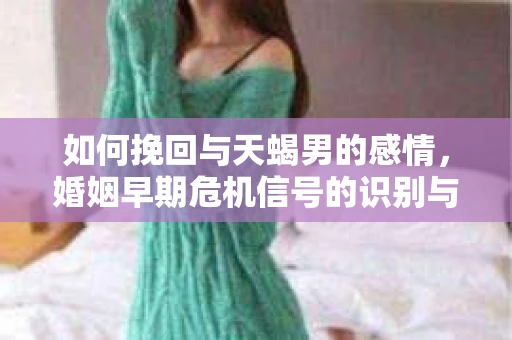 如何挽回与天蝎男的感情，婚姻早期危机信号的识别与应对