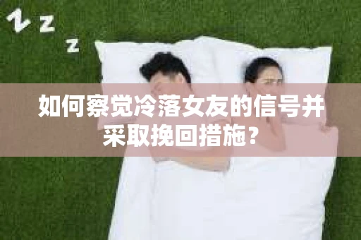 如何察觉冷落女友的信号并采取挽回措施？