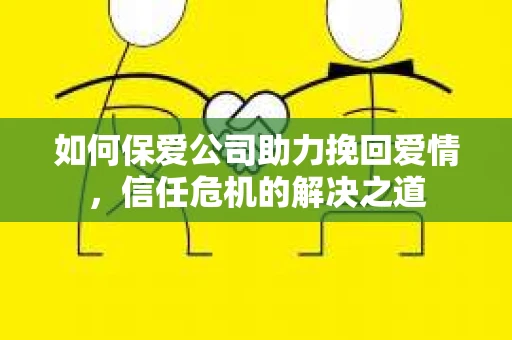 如何保爱公司助力挽回爱情，信任危机的解决之道