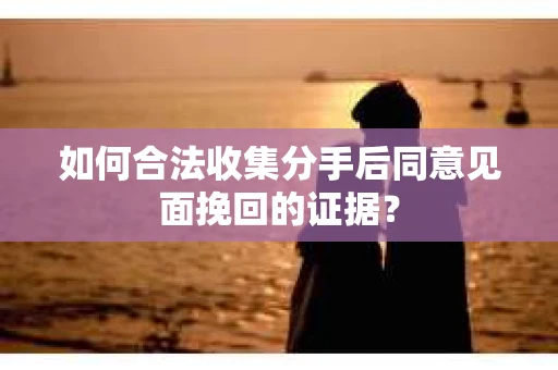 如何合法收集分手后同意见面挽回的证据？