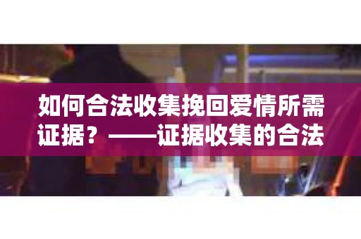 如何合法收集挽回爱情所需证据？——证据收集的合法有效方法论