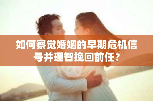 如何察觉婚姻的早期危机信号并理智挽回前任？