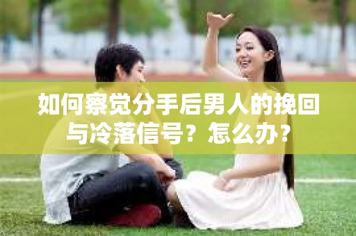 如何察觉分手后男人的挽回与冷落信号？怎么办？