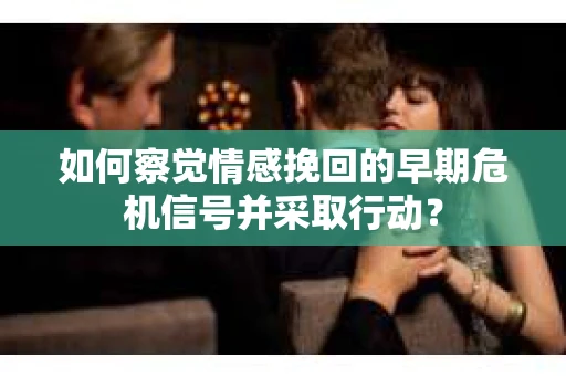 如何察觉情感挽回的早期危机信号并采取行动？