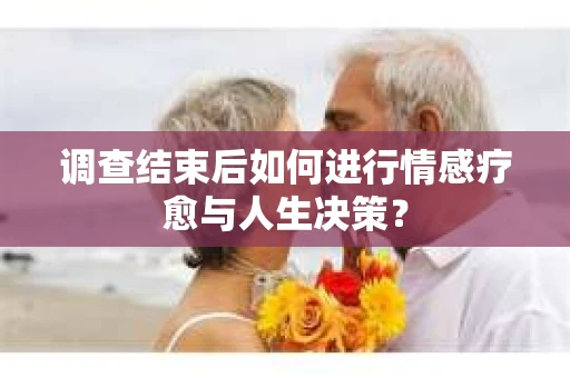 调查结束后如何进行情感疗愈与人生决策？