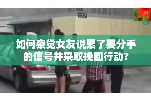 如何察觉女友说累了要分手的信号并采取挽回行动？